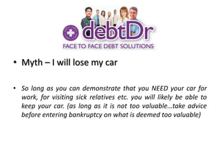 Myth – I will lose my carSo long as you can demonstrate that you NEED your car for work, for visiting sick relatives etc. you will likely be able to keep your car. (as long as it is not too valuable…take advice before entering bankruptcy on what is deemed too valuable)