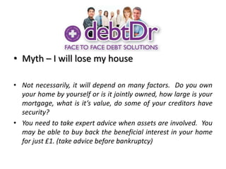 Myth – I will lose my houseNot necessarily, it will depend on many factors.  Do you own your home by yourself or is it jointly owned, how large is your mortgage, what is it’s value, do some of your creditors have security?You need to take expert advice when assets are involved.  You may be able to buy back the beneficial interest in your home for just £1. (take advice before bankruptcy)