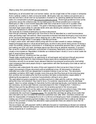 Staying away from post-bankruptcy inconvenience.
Bankruptcy, as all educated men and women realize, can be a legal status of the unique or enterprise
that is certainly unable to shell out incurred debts. Bankruptcy rules are made to aid persons turn a
new leaf and have a fresh start out by liquidation of assets or by awarding additional time within the
wake of a compensation prepare.get a copy of my bankruptcy records These legal guidelines hence at the
same time secure the collectors way too by making sure the utmost possible sum is returned.
Bankruptcy is often a court docket requested state that is imposed on account of a petition filed
possibly by a debtor or even a creditor. The grant of discharge papers releases the debtor from
individual legal responsibility for selected debts while also blocking the collectors from having any
action in an endeavor to obtain the debts.
The necessity for individual bankruptcy courtroom documents:
Even though a blessing, bankruptcy can from time to time be described as a small inconvenience
when generating major transactions. Most corporations demand individual bankruptcy court records or
at the very least discharge papers before stepping into a offer having a opportunity buyer. They hope
to analyze the danger linked in managing a selected purchaser.
In today’s entire world, with lawful checks along with the constant wrestle to reduce challenges,
keeping discharge papers or all personal bankruptcy courtroom documents handy proves for being a
smart move.When renting an condominium, or obtaining an automobile personal loan or even simply
just making use of for your task, discharge papers are becoming an absolute necessity. If a person
has moved to a different metropolis, procurement of necessary bankruptcy courtroom information is
usually a inconvenience. Regardless of whether an individual hasn’t moved, it is not a stroll inside the
park to acquire these paperwork.
Sit back and chill out, courtdocs.net has you lined:
People today possibly prayed for an opportunity to sit back again and rest even though any person
acquired these documents for them because these prayers were undoubtedly answered.
Courtdocs.net with its convenient buyer pleasant features has emerged as among the most widely
used companies that assist people today or organizations with their bankruptcy court data as well as
other related files.
Courtdocs.web understands the value of time and responds to their consumers’ have to have of
urgent procurement of these documents without additional prices. All documents of situations
submitted soon after 2003 are despatched to selected inboxes in just an hour. The documents
submitted just before 2003 might consider more time given that they have got to become dug away
from archives but considering the fact that courtdocs.net takes comprehensive responsibility of
obtaining those paperwork, a customer has practically nothing to worry about.
The specialized programs supplied by courtdocs.web aim to attenuate the customer shelling out by
aiding them buy only whatever they need to have. If a customer requirements only the discharge
papers, there's a certain strategy for that while if all the individual bankruptcy court docket documents
are necessary, courtdocs.web features a special prepare for that. Changing from 1 intend to a
different fees just the big difference and never the complete payment of the new program.
Courtdocs.net operates all over the nation and getting paperwork from a courtroom many miles away
is undoubtedly an day to day work for them. Clients can rest assured that regardless of how
considerably the courtroom is,bankruptcy papers the needed files will likely be sitting down inside their
inbox beneath one hour furnished the case was submitted soon after 2003. Courtdocs.internet can
take the responsibility of managing the courts or archives and keeping your facts completely protected
making use of PCI compliant payment strategy. One more great element that courtdocs.net delivers
could be the provision of totally free alternative copies presented these are asked for less than 60
times in the purchase.
Good purchaser aid, safe payment method, attributes focused on maximizing purchaser convenience
and competitively reduced selling prices may be described as the elements accredited while using the
raising acceptance of courtdocs.net.
 