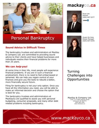 mackayco.ca
                                                                              Russ Law
                                                                              Partner
                                                                              (604) 697-5277




     Personal Bankruptcy                                                      Susan De Jong
                                                                              Estate Manager
                                                                              (604) 697-5245



Sound Advice in Difficult Times

The bankruptcy trustees and administrators at MacKay
& Company Ltd. are committed to providing sound
advice to their clients and have helped businesses and
individuals resolve their financial problems for more
than 25 years.

We can help you!
At some time in their life, most people will experience
financial problems. If you are in such a financial        Turning
predicament, there is no need to feel embarrassed or
ashamed. We can help you regain control of your
                                                          Challenges into
finances and give you the tools to rebuild a better,      Opportunities
more financially secure future.
Filing for bankruptcy is not your only option. Once you
have all the information you need, you will be able to
make an informed decision and choose the option that
is best for you.
The bankruptcy trustees and administrators at
MacKayCo are qualified to assist you with personal        MacKay & Company Ltd.
                                                           1100—1177 West Hastings Street
budgeting, consumer proposals, and many other debt             Vancouver, BC V6E 4T5
                                                                  (604) 689-3928
related problems including bankruptcy.                           www.mackayco.ca




                                               www.mackayco.ca
 