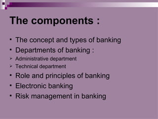 The components :
   The concept and types of banking
   Departments of banking :
   Administrative department
   Technical department
   Role and principles of banking
   Electronic banking
   Risk management in banking
 
