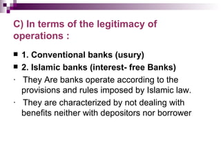 C) In terms of the legitimacy of
operations :
 1. Conventional banks (usury)
 2. Islamic banks (interest- free Banks)

· They Are banks operate according to the
  provisions and rules imposed by Islamic law.
· They are characterized by not dealing with
  benefits neither with depositors nor borrower
 
