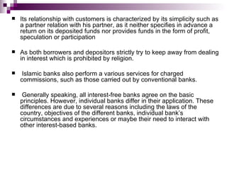    Its relationship with customers is characterized by its simplicity such as
    a partner relation with his partner, as it neither specifies in advance a
    return on its deposited funds nor provides funds in the form of profit,
    speculation or participation

   As both borrowers and depositors strictly try to keep away from dealing
    in interest which is prohibited by religion.

    Islamic banks also perform a various services for charged
    commissions, such as those carried out by conventional banks.

    Generally speaking, all interest-free banks agree on the basic
    principles. However, individual banks differ in their application. These
    differences are due to several reasons including the laws of the
    country, objectives of the different banks, individual bank’s
    circumstances and experiences or maybe their need to interact with
    other interest-based banks.
 