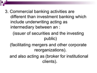 3. Commercial banking activities are
   different than investment banking which
   include underwriting acting as
   intermediary between an :
     (issuer of securities and the investing
                       public)
   (facilitating mergers and other corporate
                  reorganizations).
   and also acting as (broker for institutional
                      clients).
 