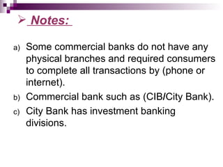  Notes:

a)   Some commercial banks do not have any
     physical branches and required consumers
     to complete all transactions by (phone or
     internet).
b)   Commercial bank such as (CIB/City Bank).
c)   City Bank has investment banking
     divisions.
 