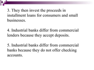 3. They then invest the proceeds in
installment loans for consumers and small
businesses.

4. Industrial banks differ from commercial
lenders because they accept deposits.

5. Industrial banks differ from commercial
banks because they do not offer checking
accounts.
 