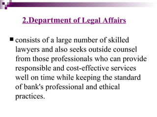 2.Department of Legal Affairs

 consistsof a large number of skilled
 lawyers and also seeks outside counsel
 from those professionals who can provide
 responsible and cost-effective services
 well on time while keeping the standard
 of bank's professional and ethical
 practices.
 