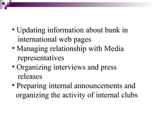 • Updating information about bank in
   international web pages
• Managing relationship with Media
   representatives
• Organizing interviews and press
   releases
• Preparing internal announcements and
  organizing the activity of internal clubs
 