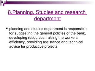 8.Planning, Studies and research
               department
   planning and studies department is responsible
    for suggesting the general policies of the bank,
    developing resources, raising the workers
    efficiency, providing assistance and technical
    advice for productive projects.
 