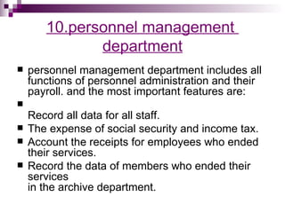 10.personnel management
              department
   personnel management department includes all
    functions of personnel administration and their
    payroll. and the most important features are:

    Record all data for all staff.
   The expense of social security and income tax.
   Account the receipts for employees who ended
    their services.
   Record the data of members who ended their
    services
    in the archive department.
 