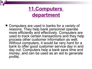 11.Computers
                 department
   Computers are used in banks for a variety of
    reasons. They help bank personnel operate
    more efficiently and effectively. Computers are
    used to track certain transactions and they help
    process other customer information as well.
    Without computers, it would be very hard for a
    bank to offer good customer service day in and
    day out. Computers help a bank save time and
    money, and can be used as an aid to generate
    profits.
 