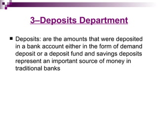 3–Deposits Department
   Deposits: are the amounts that were deposited
    in a bank account either in the form of demand
    deposit or a deposit fund and savings deposits
    represent an important source of money in
    traditional banks
 