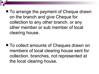    To arrange the payment of Cheque drawn
    on the branch and give Cheque for
    collection to any other branch. or any
    other member or sub member of local
    clearing house.

   To collect amounts of Cheques drawn on
    members of local clearing house sent for
    collection. branches, not represented at
    the local clearing house.
 