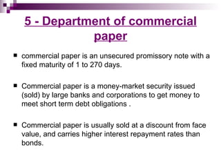 5 - Department of commercial
               paper
   commercial paper is an unsecured promissory note with a
    fixed maturity of 1 to 270 days.

   Commercial paper is a money-market security issued
    (sold) by large banks and corporations to get money to
    meet short term debt obligations .

   Commercial paper is usually sold at a discount from face
    value, and carries higher interest repayment rates than
    bonds.
 