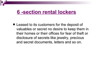 6 -section rental lockers

   Leased to its customers for the deposit of
    valuables or secret no desire to keep them in
    their homes or their offices for fear of theft or
    disclosure of secrets like jewelry, precious
    and secret documents, letters and so on.
 