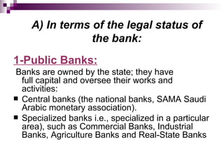 A) In terms of the legal status of
                the bank:
1-Public Banks:
Banks are owned by the state; they have
  full capital and oversee their works and
  activities:
 Central banks (the national banks, SAMA Saudi
  Arabic monetary association).
 Specialized banks i.e., specialized in a particular
  area), such as Commercial Banks, Industrial
  Banks, Agriculture Banks and Real-State Banks
 