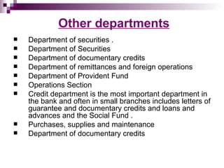 Other departments
   Department of securities .
   Department of Securities
   Department of documentary credits
   Department of remittances and foreign operations
   Department of Provident Fund
   Operations Section
   Credit department is the most important department in
    the bank and often in small branches includes letters of
    guarantee and documentary credits and loans and
    advances and the Social Fund .
   Purchases, supplies and maintenance
   Department of documentary credits
 