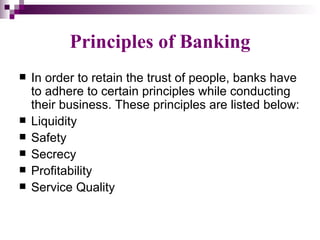 Principles of Banking
   In order to retain the trust of people, banks have
    to adhere to certain principles while conducting
    their business. These principles are listed below:
   Liquidity
   Safety
   Secrecy
   Profitability
   Service Quality
 