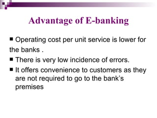 Advantage of E-banking
 Operating cost per unit service is lower for
the banks .
 There is very low incidence of errors.
 It offers convenience to customers as they
  are not required to go to the bank’s
  premises
 