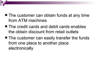  The customer can obtain funds at any time
  from ATM machines
 The credit cards and debit cards enables
  the obtain discount from retail outlets
 The customer can easily transfer the funds
  from one place to another place
  electronically
 