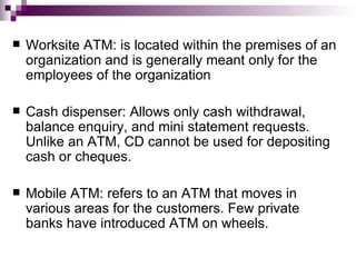    Worksite ATM: is located within the premises of an
    organization and is generally meant only for the
    employees of the organization

   Cash dispenser: Allows only cash withdrawal,
    balance enquiry, and mini statement requests.
    Unlike an ATM, CD cannot be used for depositing
    cash or cheques.

   Mobile ATM: refers to an ATM that moves in
    various areas for the customers. Few private
    banks have introduced ATM on wheels.
 