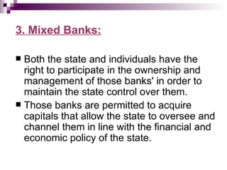 3. Mixed Banks:

 Both the state and individuals have the
  right to participate in the ownership and
  management of those banks' in order to
  maintain the state control over them.
 Those banks are permitted to acquire
  capitals that allow the state to oversee and
  channel them in line with the financial and
  economic policy of the state.
 