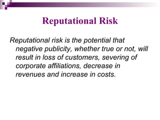 Reputational Risk
Reputational risk is the potential that
 negative publicity, whether true or not, will
 result in loss of customers, severing of
 corporate affiliations, decrease in
 revenues and increase in costs.
 