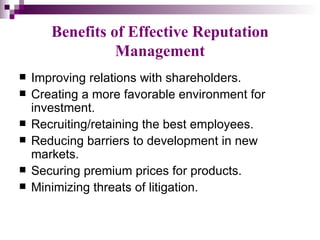 Benefits of Effective Reputation
                 Management
   Improving relations with shareholders.
   Creating a more favorable environment for
    investment.
   Recruiting/retaining the best employees.
   Reducing barriers to development in new
    markets.
   Securing premium prices for products.
   Minimizing threats of litigation.
 