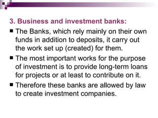3. Business and investment banks:
 The Banks, which rely mainly on their own
  funds in addition to deposits, it carry out
  the work set up (created) for them.
 The most important works for the purpose
  of investment is to provide long-term loans
  for projects or at least to contribute on it.
 Therefore these banks are allowed by law
  to create investment companies.
 