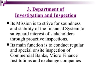 3. Department of
    Investigation and Inspection
 Its Mission is to strive for soundness
  and stability of the financial System to
  safeguard interest of stakeholders
  through proactive inspections.
 Its main function is to conduct regular
  and special onsite inspection of
  Commercial Banks, Micro Finance
  Institutions and exchange companies
 