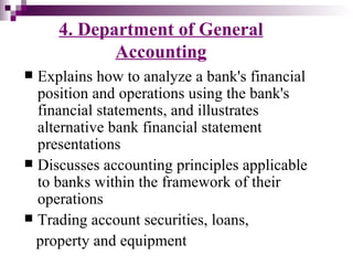 4. Department of General
            Accounting
 Explains how to analyze a bank's financial
  position and operations using the bank's
  financial statements, and illustrates
  alternative bank financial statement
  presentations
 Discusses accounting principles applicable
  to banks within the framework of their
  operations
 Trading account securities, loans,
  property and equipment
 