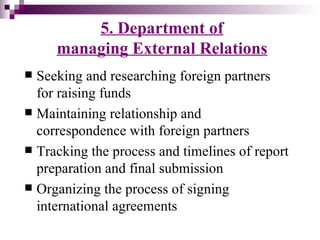 5. Department of
     managing External Relations
 Seeking and researching foreign partners
  for raising funds
 Maintaining relationship and
  correspondence with foreign partners
 Tracking the process and timelines of report
  preparation and final submission
 Organizing the process of signing
  international agreements
 
