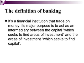 The definition of banking
   It’s a financial institution that trade on
    money, its major purpose is to act as an
    intermediary between the capital “which
    seeks to find areas of investment” and the
    areas of investment “which seeks to find
    capital”.
 