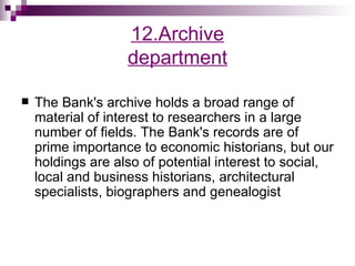 12.Archive
                   department

   The Bank's archive holds a broad range of
    material of interest to researchers in a large
    number of fields. The Bank's records are of
    prime importance to economic historians, but our
    holdings are also of potential interest to social,
    local and business historians, architectural
    specialists, biographers and genealogist
 