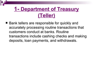 1- Department of Treasury
                     (Teller)
   Bank tellers are responsible for quickly and
    accurately processing routine transactions that
    customers conduct at banks. Routine
    transactions include cashing checks and making
    deposits, loan payments, and withdrawals.
 