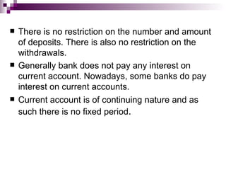    There is no restriction on the number and amount
    of deposits. There is also no restriction on the
    withdrawals.
   Generally bank does not pay any interest on
    current account. Nowadays, some banks do pay
    interest on current accounts.
   Current account is of continuing nature and as
    such there is no fixed period.
 