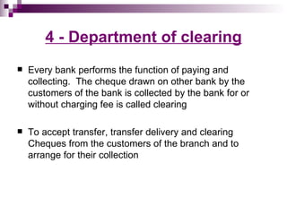 4 - Department of clearing
   Every bank performs the function of paying and
    collecting. The cheque drawn on other bank by the
    customers of the bank is collected by the bank for or
    without charging fee is called clearing

   To accept transfer, transfer delivery and clearing
    Cheques from the customers of the branch and to
    arrange for their collection
 