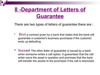 8 -Department of Letters of
        Guarantee
There are two types of letters of guarantee there are :

   first a contract given by a bank that states that the bank will
    guarantee a customer's business purchases if the customer
    ends up defaulting


   Second The other letter of guarantee is issued by a bank
    when someone writes a call option. It guarantees that the call
    writer owns the asset in question and promises that the bank
    will transfer the assets to the purchaser if the call is exercised.
 