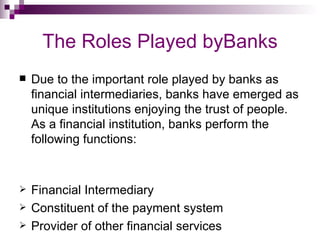 The Roles Played byBanks
   Due to the important role played by banks as
    financial intermediaries, banks have emerged as
    unique institutions enjoying the trust of people.
    As a financial institution, banks perform the
    following functions:


   Financial Intermediary
   Constituent of the payment system
   Provider of other financial services
 