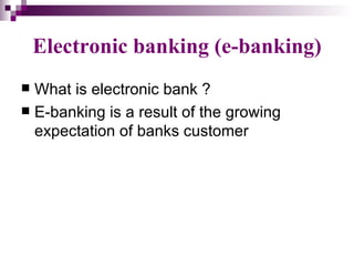 Electronic banking (e-banking)
 What is electronic bank ?
 E-banking is a result of the growing
  expectation of banks customer
 