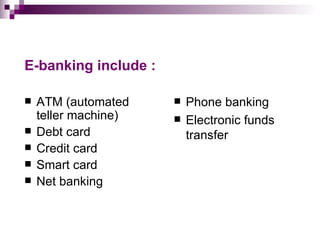 E-banking include :

   ATM (automated       Phone banking
    teller machine)      Electronic funds
   Debt card             transfer
   Credit card
   Smart card
   Net banking
 