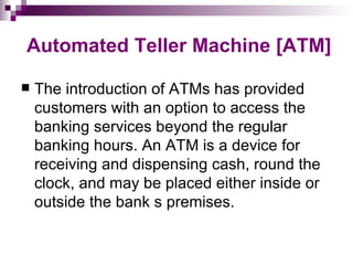 Automated Teller Machine [ATM]

   The introduction of ATMs has provided
    customers with an option to access the
    banking services beyond the regular
    banking hours. An ATM is a device for
    receiving and dispensing cash, round the
    clock, and may be placed either inside or
    outside the bank s premises.
 