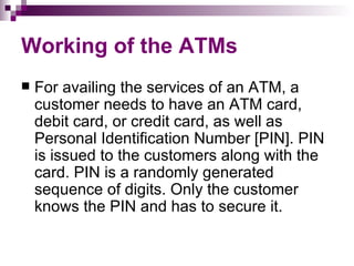 Working of the ATMs
   For availing the services of an ATM, a
    customer needs to have an ATM card,
    debit card, or credit card, as well as
    Personal Identification Number [PIN]. PIN
    is issued to the customers along with the
    card. PIN is a randomly generated
    sequence of digits. Only the customer
    knows the PIN and has to secure it.
 