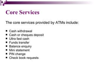 Core Services
The core services provided by ATMs include:

   Cash withdrawal
   Cash or cheques deposit
   Ultra fast cash
   Funds transfer
   Balance enquiry
   Mini statement
   PIN change
   Check book requests
 