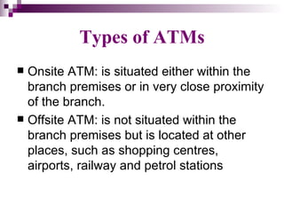 Types of ATMs
 Onsite ATM: is situated either within the
  branch premises or in very close proximity
  of the branch.
 Offsite ATM: is not situated within the
  branch premises but is located at other
  places, such as shopping centres,
  airports, railway and petrol stations
 