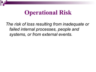 Operational Risk
The risk of loss resulting from inadequate or
 failed internal processes, people and
 systems, or from external events.
 