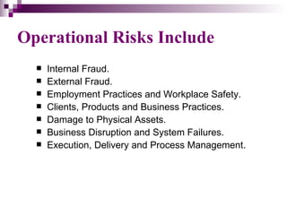 Operational Risks Include
     Internal Fraud.
     External Fraud.
     Employment Practices and Workplace Safety.
     Clients, Products and Business Practices.
     Damage to Physical Assets.
     Business Disruption and System Failures.
     Execution, Delivery and Process Management.
 