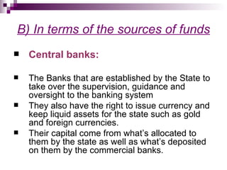 B) In terms of the sources of funds
   Central banks:

   The Banks that are established by the State to
    take over the supervision, guidance and
    oversight to the banking system
   They also have the right to issue currency and
    keep liquid assets for the state such as gold
    and foreign currencies.
   Their capital come from what’s allocated to
    them by the state as well as what’s deposited
    on them by the commercial banks.
 