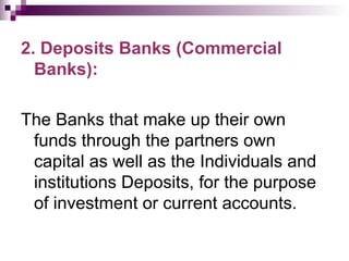 2. Deposits Banks (Commercial
  Banks):

The Banks that make up their own
 funds through the partners own
 capital as well as the Individuals and
 institutions Deposits, for the purpose
 of investment or current accounts.
 