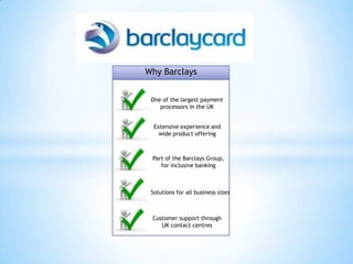 Why Barclays


 One of the largest payment
    processors in the UK


  Extensive experience and
    wide product offering



 Part of the Barclays Group,
    for inclusive banking



 Solutions for all business sizes



 Customer support through
    UK contact centres
 